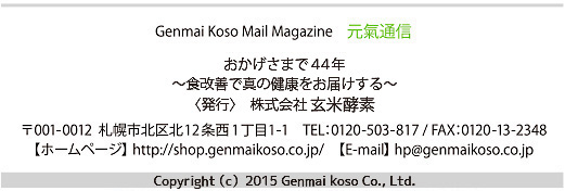 Genmai koso Mail Magazine ʐM^܂43N`HPŐ^̌N͂`Ќčyf001-0012Dyskk1211-1TEL:0120-503-817/FAX:0120-13-2348yz[y[Wzhttps://www.genmaikoso.co.jp/yE-mailzhp@genmaikoso.co.jp^Copyright(c)2015 Genmai koso Co.,Ltd.