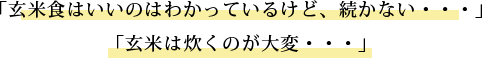 「玄米食はいいのはわかっているけど、続かない・・・」 「玄米は炊くのが大変・・・」